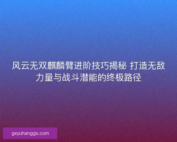 风云无双麒麟臂进阶技巧揭秘 打造无敌力量与战斗潜能的终极路径 风云无双麒麟臂进阶技巧揭秘 打造无敌力量与战斗潜能的终极路径