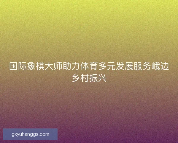 国际象棋大师助力体育多元发展服务峨边乡村振兴