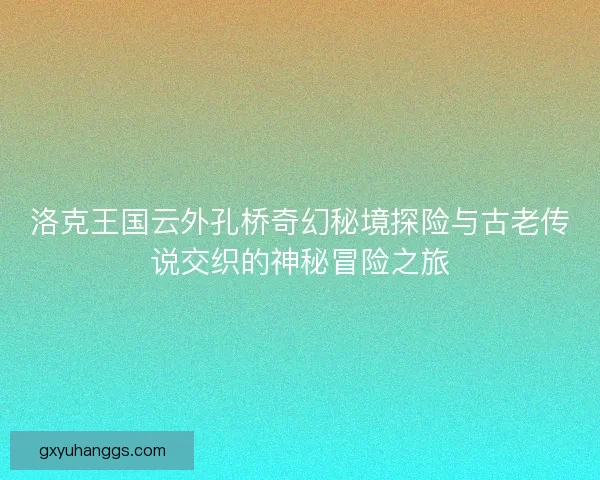 洛克王国云外孔桥奇幻秘境探险与古老传说交织的神秘冒险之旅