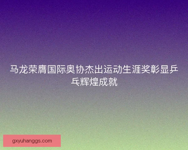 马龙荣膺国际奥协杰出运动生涯奖彰显乒乓辉煌成就