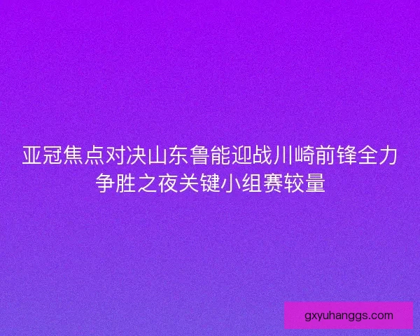 亚冠焦点对决山东鲁能迎战川崎前锋全力争胜之夜关键小组赛较量