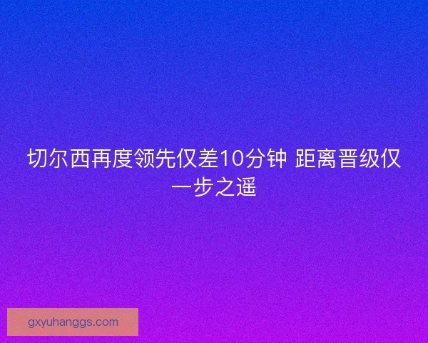 切尔西再度领先仅差10分钟 距离晋级仅一步之遥