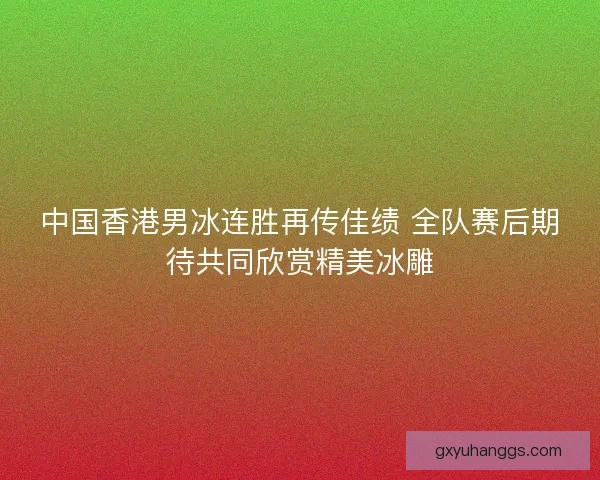 中国香港男冰连胜再传佳绩 全队赛后期待共同欣赏精美冰雕 中国香港男冰连胜再传佳绩 全队赛后期待共同欣赏精美冰雕