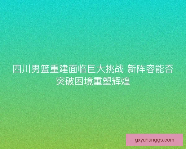四川男篮重建面临巨大挑战 新阵容能否突破困境重塑辉煌 四川男篮重建面临巨大挑战 新阵容能否突破困境重塑辉煌