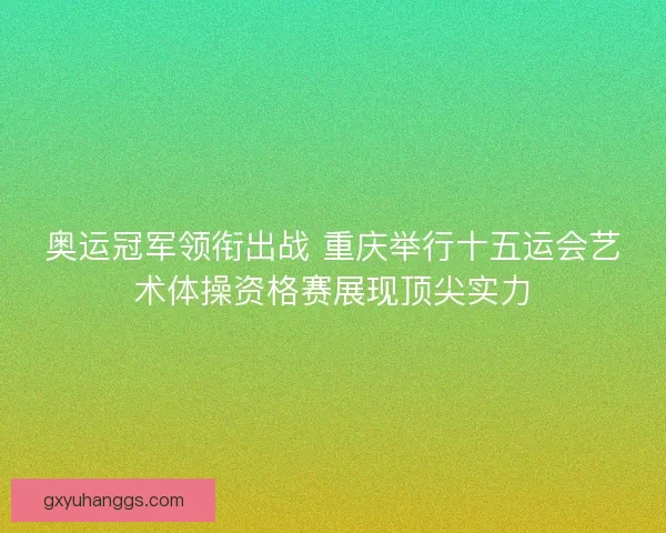 奥运冠军领衔出战 重庆举行十五运会艺术体操资格赛展现顶尖实力 奥运冠军领衔出战 重庆举行十五运会艺术体操资格赛展现顶尖实力