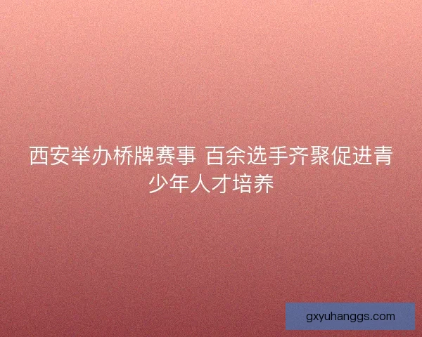 西安举办桥牌赛事 百余选手齐聚促进青少年人才培养