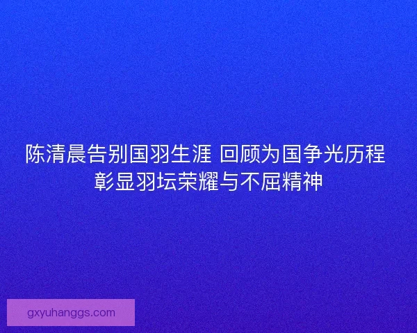 陈清晨告别国羽生涯 回顾为国争光历程 彰显羽坛荣耀与不屈精神