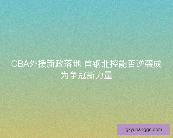 CBA外援新政落地 首钢北控能否逆袭成为争冠新力量