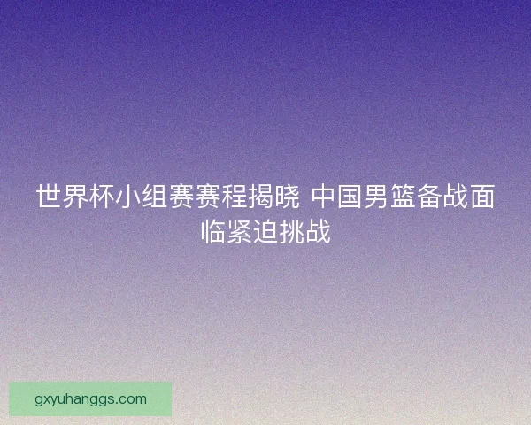 世界杯小组赛赛程揭晓 中国男篮备战面临紧迫挑战