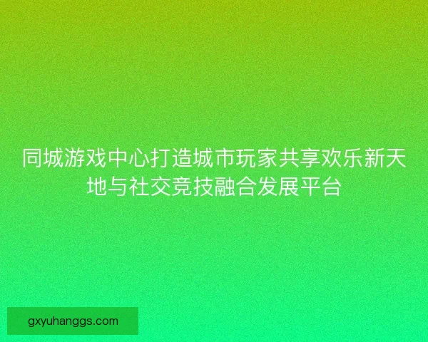 同城游戏中心打造城市玩家共享欢乐新天地与社交竞技融合发展平台