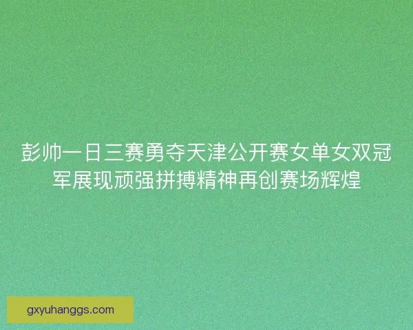 彭帅一日三赛勇夺天津公开赛女单女双冠军展现顽强拼搏精神再创赛场辉煌