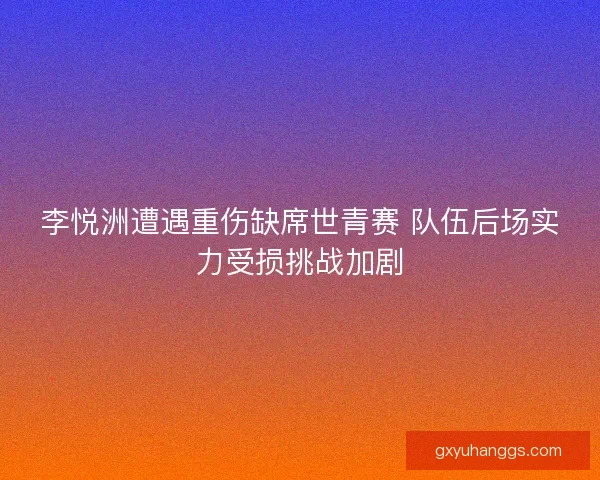 李悦洲遭遇重伤缺席世青赛 队伍后场实力受损挑战加剧