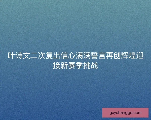 叶诗文二次复出信心满满誓言再创辉煌迎接新赛季挑战 叶诗文二次复出信心满满誓言再创辉煌迎接新赛季挑战