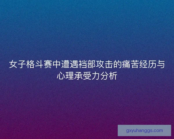 女子格斗赛中遭遇裆部攻击的痛苦经历与心理承受力分析