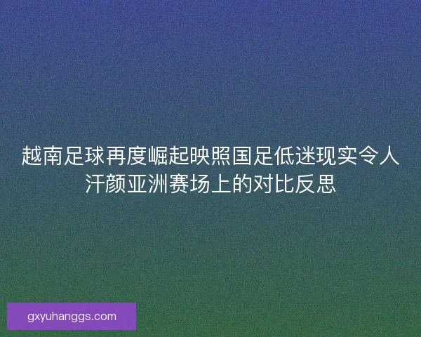 越南足球再度崛起映照国足低迷现实令人汗颜亚洲赛场上的对比反思