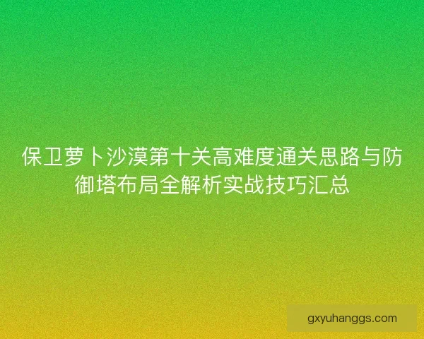 保卫萝卜沙漠第十关高难度通关思路与防御塔布局全解析实战技巧汇总