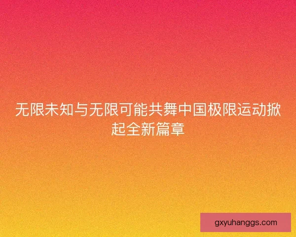 无限未知与无限可能共舞中国极限运动掀起全新篇章 无限未知与无限可能共舞中国极限运动掀起全新篇章